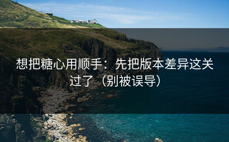 想把糖心用顺手:先把版本差异这关过了(别被误导) 想把糖心用顺手:先把版本差异这关过了(别被误导)