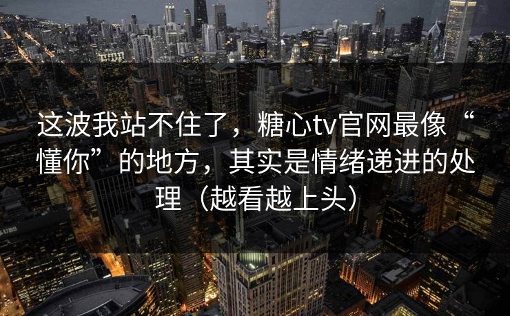 这波我站不住了，糖心tv官网最像“懂你”的地方，其实是情绪递进的处理（越看越上头）