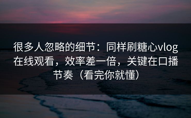 很多人忽略的细节：同样刷糖心vlog在线观看，效率差一倍，关键在口播节奏（看完你就懂）