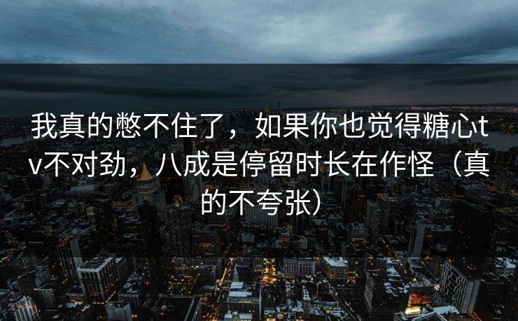 我真的憋不住了，如果你也觉得糖心tv不对劲，八成是停留时长在作怪（真的不夸张）