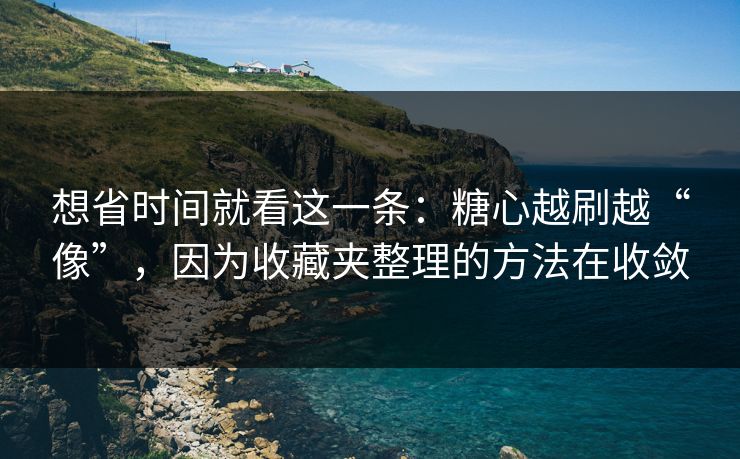 想省时间就看这一条：糖心越刷越“像”，因为收藏夹整理的方法在收敛