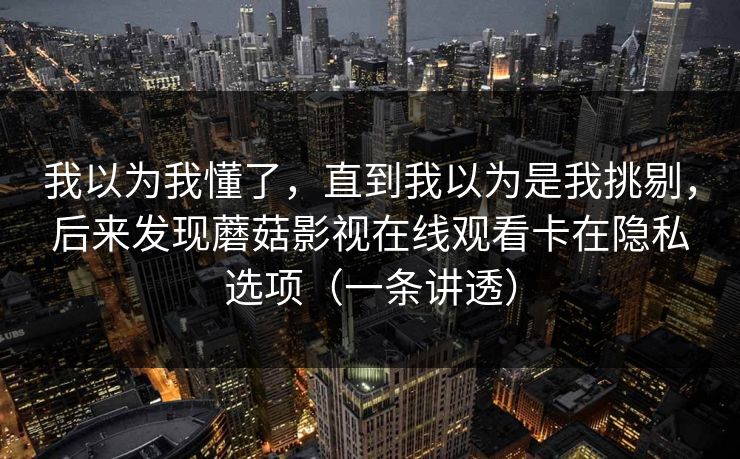 我以为我懂了,直到我以为是我挑剔,后来发现蘑菇影视在线观看卡在隐私选项(一条讲透) 我以为我懂了,直到我以为是我挑剔,后来发现蘑菇影视在线观看卡在隐私选项(一条讲透)