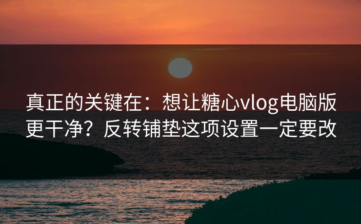 真正的关键在:想让糖心vlog电脑版更干净?反转铺垫这项设置一定要改 真正的关键在:想让糖心vlog电脑版更干净?反转铺垫这项设置一定要改