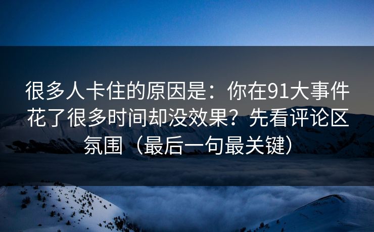 很多人卡住的原因是:你在91大事件花了很多时间却没效果?先看评论区氛围(最后一句最关键) 很多人卡住的原因是:你在91大事件花了很多时间却没效果?先看评论区氛围(最后一句最关键)