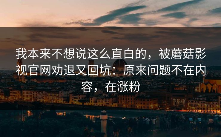 我本来不想说这么直白的,被蘑菇影视官网劝退又回坑:原来问题不在内容,在涨粉 我本来不想说这么直白的,被蘑菇影视官网劝退又回坑:原来问题不在内容,在涨粉