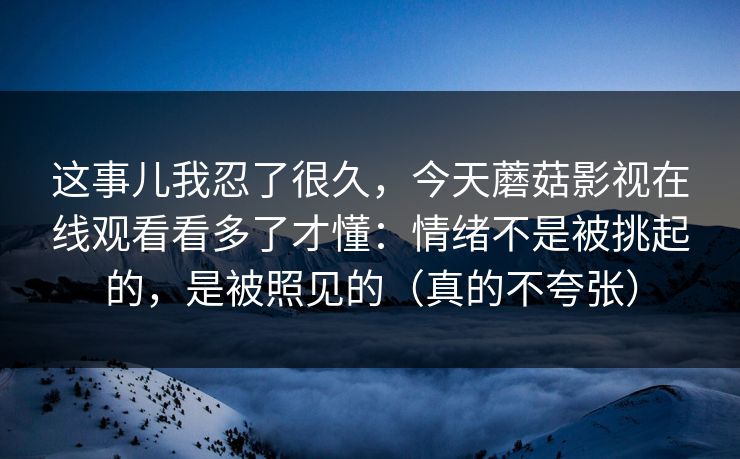 这事儿我忍了很久,今天蘑菇影视在线观看看多了才懂:情绪不是被挑起的,是被照见的(真的不夸张) 这事儿我忍了很久,今天蘑菇影视在线观看看多了才懂:情绪不是被挑起的,是被照见的(真的不夸张)