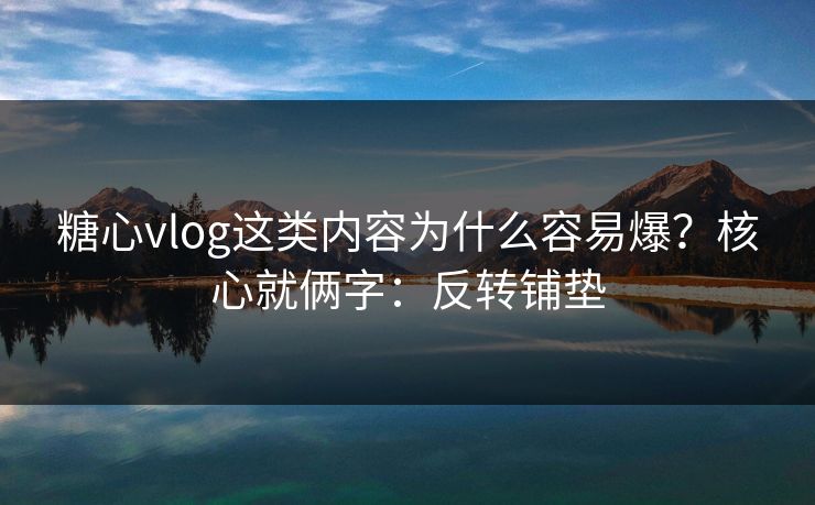 糖心vlog这类内容为什么容易爆？核心就俩字：反转铺垫