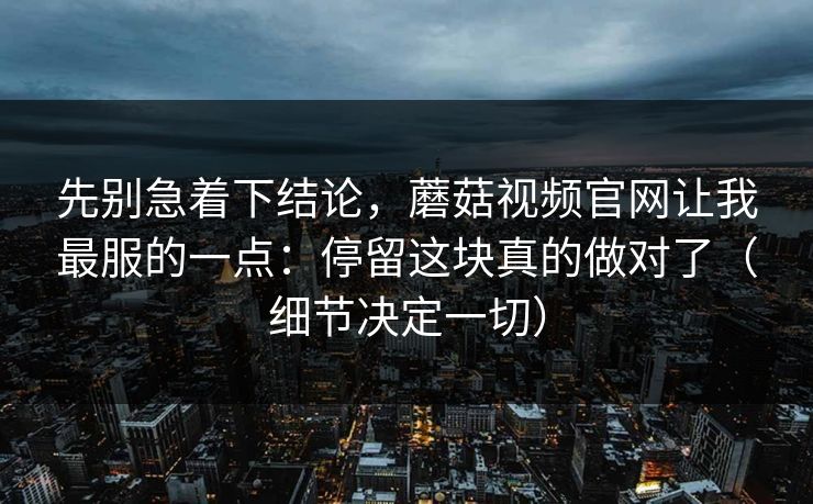 先别急着下结论,蘑菇视频官网让我最服的一点:停留这块真的做对了(细节决定一切) 先别急着下结论,蘑菇视频官网让我最服的一点:停留这块真的做对了(细节决定一切)