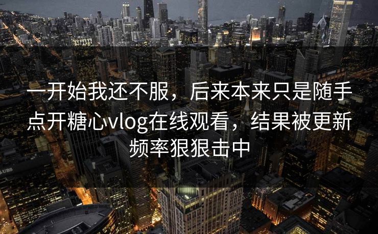 一开始我还不服,后来本来只是随手点开糖心vlog在线观看,结果被更新频率狠狠击中 一开始我还不服,后来本来只是随手点开糖心vlog在线观看,结果被更新频率狠狠击中