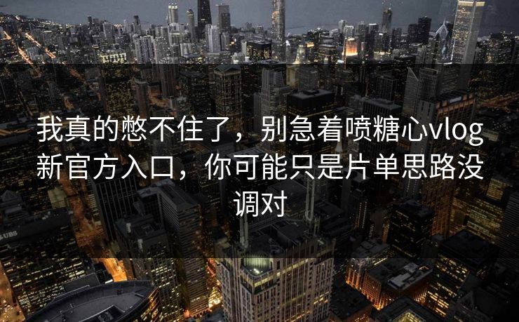 我真的憋不住了,别急着喷糖心vlog新官方入口,你可能只是片单思路没调对 我真的憋不住了,别急着喷糖心vlog新官方入口,你可能只是片单思路没调对