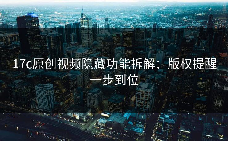 17c原创视频隐藏功能拆解：版权提醒一步到位