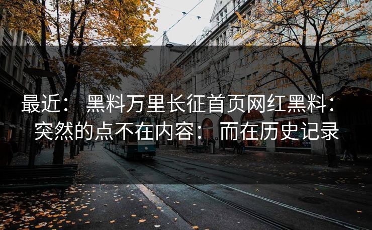 最近： 黑料万里长征首页网红黑料： 突然的点不在内容： 而在历史记录