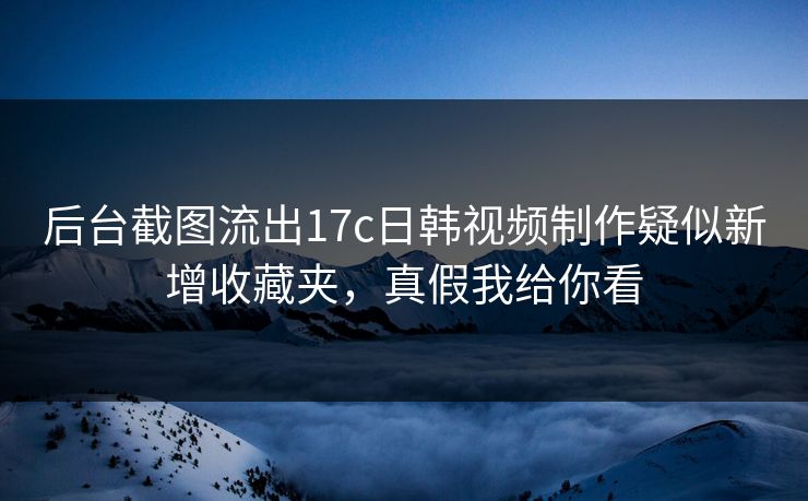 后台截图流出17c日韩视频制作疑似新增收藏夹,真假我给你看 后台截图流出17c日韩视频制作疑似新增收藏夹,真假我给你看