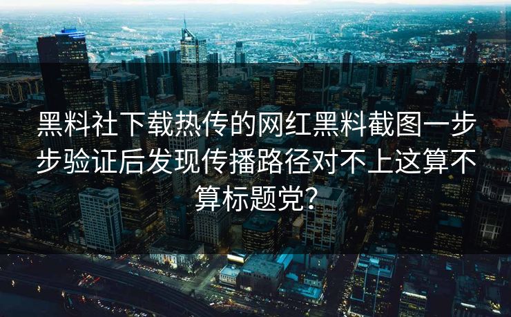黑料社下载热传的网红黑料截图一步步验证后发现传播路径对不上这算不算标题党? 黑料社下载热传的网红黑料截图一步步验证后发现传播路径对不上这算不算标题党?